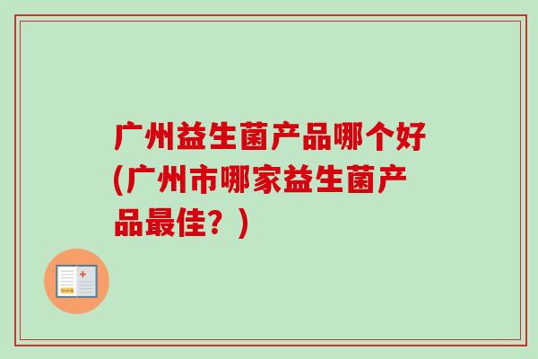 广州益生菌产品哪个好(广州市哪家益生菌产品佳?) 广州益生菌产品哪个好(广州市哪家益生菌产品佳?)