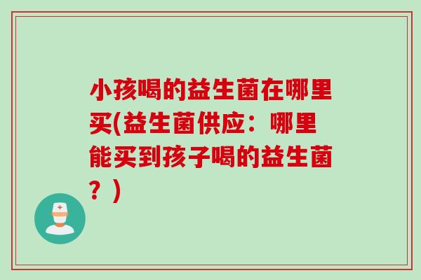 小孩喝的益生菌在哪里买(益生菌供应：哪里能买到孩子喝的益生菌？)