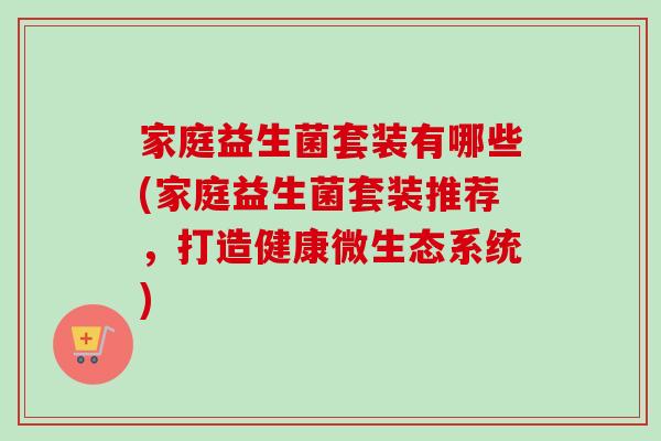 家庭益生菌套装有哪些(家庭益生菌套装推荐，打造健康微生态系统)