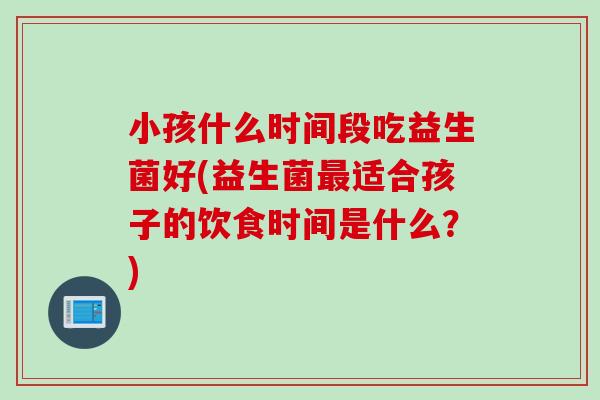 小孩什么时间段吃益生菌好(益生菌最适合孩子的饮食时间是什么？)