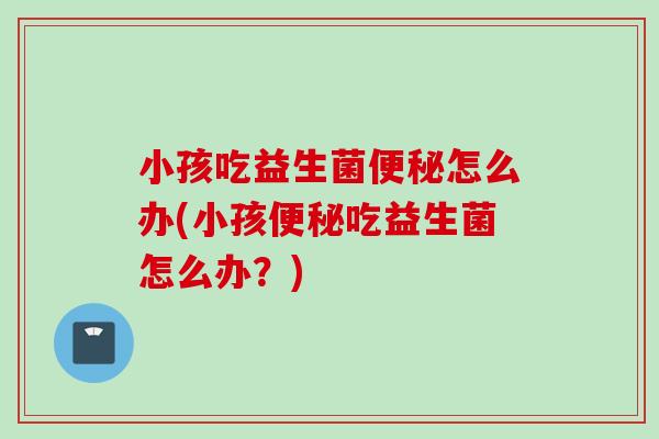 小孩吃益生菌怎么办(小孩吃益生菌怎么办？)