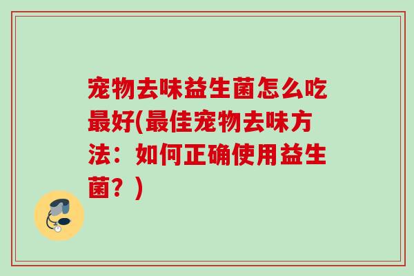 宠物去味益生菌怎么吃好(佳宠物去味方法:如何正确使用益生菌?) 宠物去味益生菌怎么吃好(佳宠物去味方法:如何正确使用益生菌?)