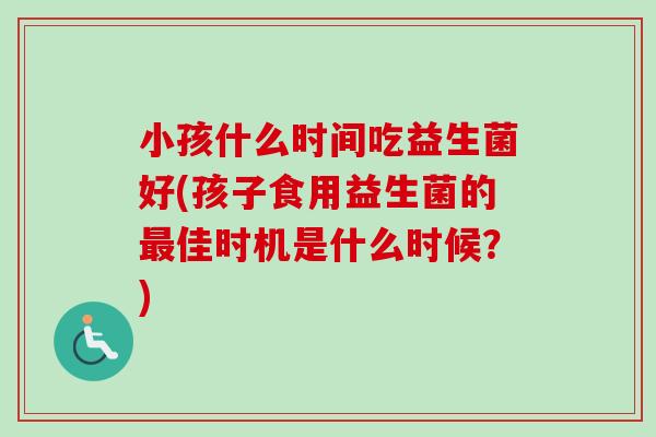 小孩什么时间吃益生菌好(孩子食用益生菌的佳时机是什么时候？)