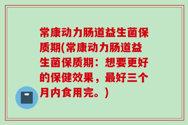 常康动力肠道益生菌保质期(常康动力肠道益生菌保质期:想要更好的保健效果,好三个月内食用完。) 常康动力肠道益生菌保质期(常康动力肠道益生菌保质期:想要更好的保健效果,好三个月内食用完。)