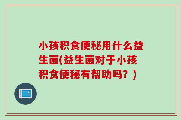 小孩积食用什么益生菌(益生菌对于小孩积食有帮助吗?) 小孩积食用什么益生菌(益生菌对于小孩积食有帮助吗?)