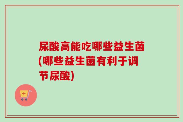 尿酸高能吃哪些益生菌(哪些益生菌有利于调节尿酸) 尿酸高能吃哪些益生菌(哪些益生菌有利于调节尿酸)