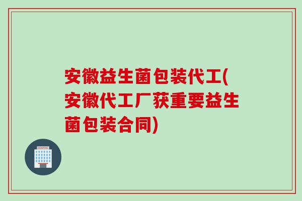 安徽益生菌包装代工(安徽代工厂获重要益生菌包装合同)
