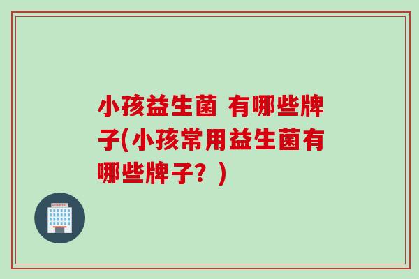 小孩益生菌 有哪些牌子(小孩常用益生菌有哪些牌子？)