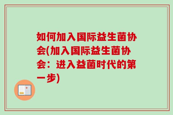 如何加入国际益生菌协会(加入国际益生菌协会:进入益菌时代的第一步) 如何加入国际益生菌协会(加入国际益生菌协会:进入益菌时代的第一步)