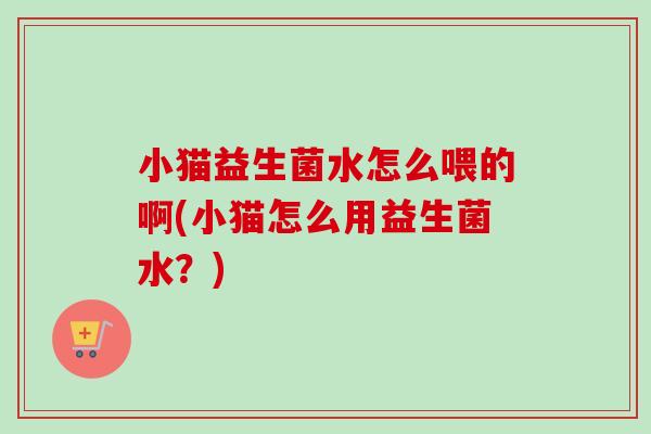 小猫益生菌水怎么喂的啊(小猫怎么用益生菌水?) 小猫益生菌水怎么喂的啊(小猫怎么用益生菌水?)