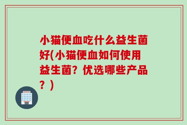 小猫便吃什么益生菌好(小猫便如何使用益生菌?优选哪些产品?) 小猫便吃什么益生菌好(小猫便如何使用益生菌?优选哪些产品?)