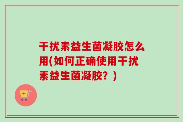 干扰素益生菌凝胶怎么用(如何正确使用干扰素益生菌凝胶?) 干扰素益生菌凝胶怎么用(如何正确使用干扰素益生菌凝胶?)