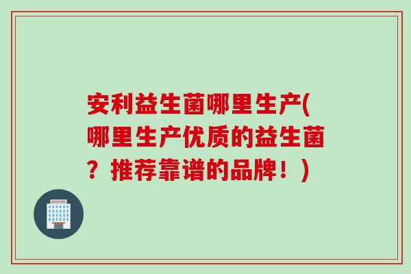 安利益生菌哪里生产(哪里生产优质的益生菌?推荐靠谱的品牌!) 安利益生菌哪里生产(哪里生产优质的益生菌?推荐靠谱的品牌!)