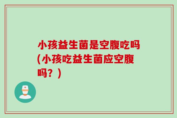 小孩益生菌是空腹吃吗(小孩吃益生菌应空腹吗?) 小孩益生菌是空腹吃吗(小孩吃益生菌应空腹吗?)