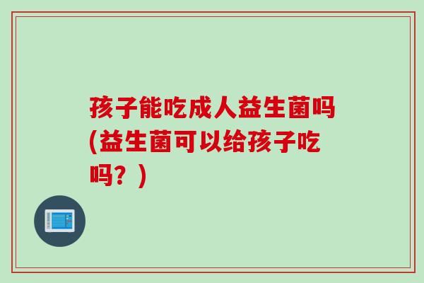 孩子能吃成人益生菌吗(益生菌可以给孩子吃吗?) 孩子能吃成人益生菌吗(益生菌可以给孩子吃吗?)