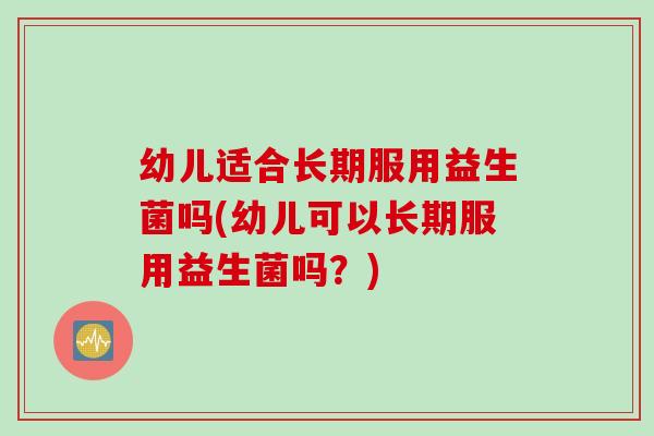 幼儿适合长期服用益生菌吗(幼儿可以长期服用益生菌吗？)