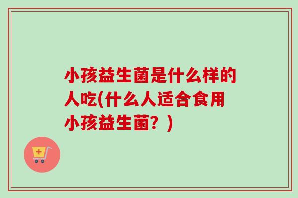 小孩益生菌是什么样的人吃(什么人适合食用小孩益生菌？)