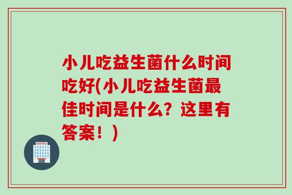 小儿吃益生菌什么时间吃好(小儿吃益生菌佳时间是什么?这里有答案!) 小儿吃益生菌什么时间吃好(小儿吃益生菌佳时间是什么?这里有答案!)