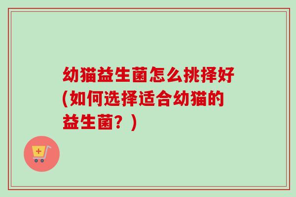幼猫益生菌怎么挑择好(如何选择适合幼猫的益生菌?) 幼猫益生菌怎么挑择好(如何选择适合幼猫的益生菌?)