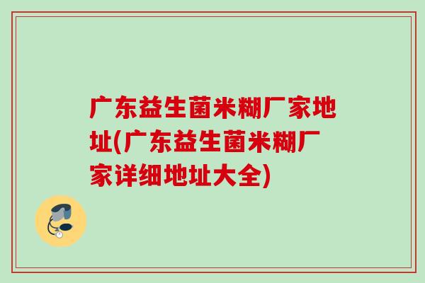 广东益生菌米糊厂家地址(广东益生菌米糊厂家详细地址大全) 广东益生菌米糊厂家地址(广东益生菌米糊厂家详细地址大全)