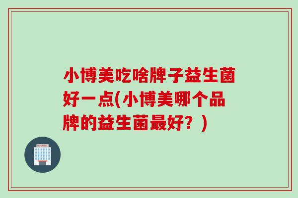 小博美吃啥牌子益生菌好一点(小博美哪个品牌的益生菌好？)
