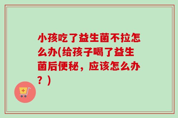 小孩吃了益生菌不拉怎么办(给孩子喝了益生菌后，应该怎么办？)
