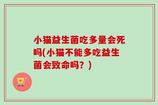 小猫益生菌吃多量会死吗(小猫不能多吃益生菌会致命吗?) 小猫益生菌吃多量会死吗(小猫不能多吃益生菌会致命吗?)