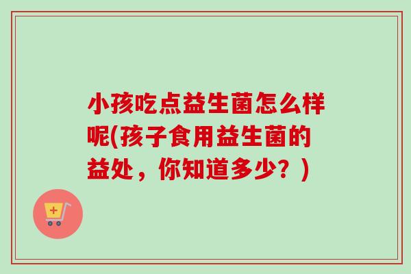 小孩吃点益生菌怎么样呢(孩子食用益生菌的益处，你知道多少？)
