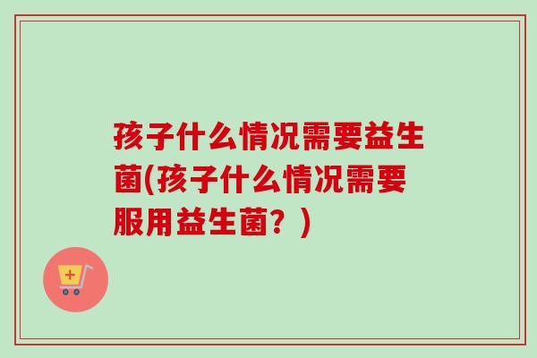 孩子什么情况需要益生菌(孩子什么情况需要服用益生菌？)