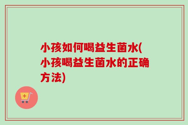 小孩如何喝益生菌水(小孩喝益生菌水的正确方法) 小孩如何喝益生菌水(小孩喝益生菌水的正确方法)
