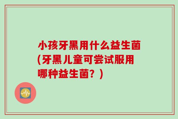 小孩牙黑用什么益生菌(牙黑儿童可尝试服用哪种益生菌?) 小孩牙黑用什么益生菌(牙黑儿童可尝试服用哪种益生菌?)