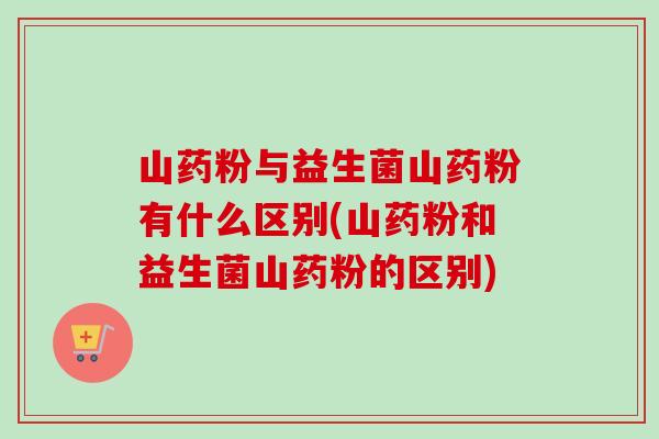 山药粉与益生菌山药粉有什么区别(山药粉和益生菌山药粉的区别)