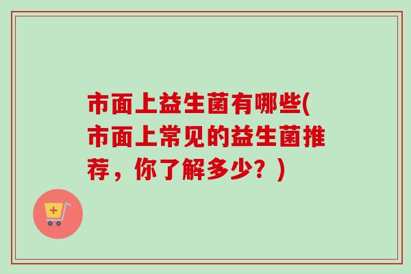 市面上益生菌有哪些(市面上常见的益生菌推荐，你了解多少？)
