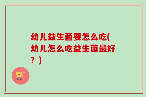 幼儿益生菌要怎么吃(幼儿怎么吃益生菌好?) 幼儿益生菌要怎么吃(幼儿怎么吃益生菌好?)
