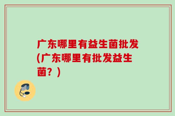 广东哪里有益生菌批发(广东哪里有批发益生菌？)