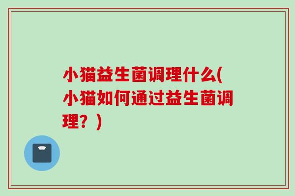 小猫益生菌调理什么(小猫如何通过益生菌调理？)