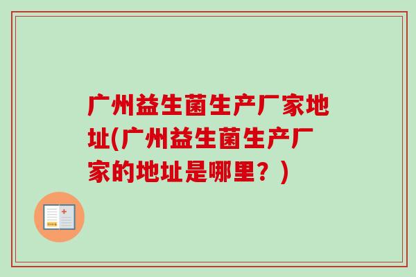 广州益生菌生产厂家地址(广州益生菌生产厂家的地址是哪里?) 广州益生菌生产厂家地址(广州益生菌生产厂家的地址是哪里?)