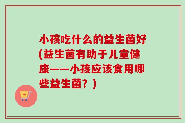 小孩吃什么的益生菌好(益生菌有助于儿童健康——小孩应该食用哪些益生菌?) 小孩吃什么的益生菌好(益生菌有助于儿童健康——小孩应该食用哪些益生菌?)