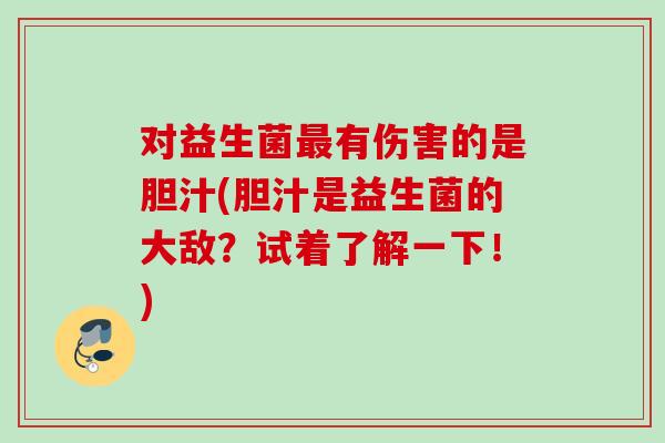 对益生菌有伤害的是胆汁(胆汁是益生菌的大敌？试着了解一下！)