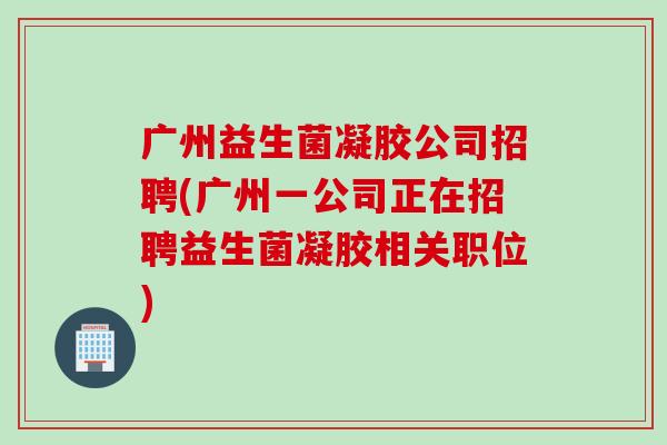 广州益生菌凝胶公司招聘(广州一公司正在招聘益生菌凝胶相关职位) 广州益生菌凝胶公司招聘(广州一公司正在招聘益生菌凝胶相关职位)