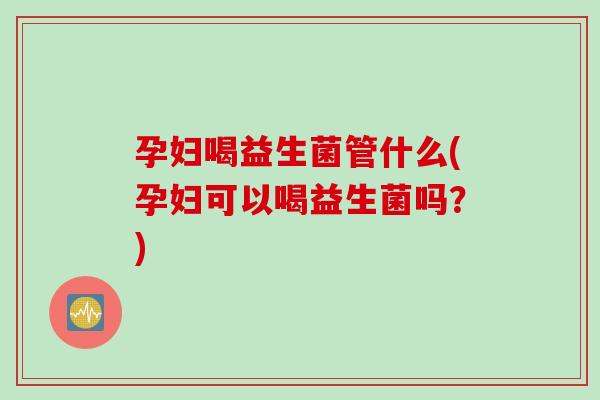 孕妇喝益生菌管什么(孕妇可以喝益生菌吗？)