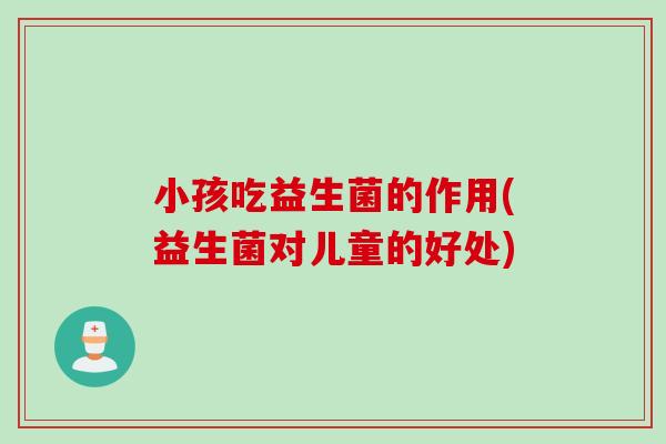 小孩吃益生菌的作用(益生菌对儿童的好处)