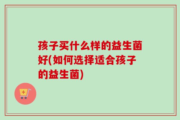 孩子买什么样的益生菌好(如何选择适合孩子的益生菌)