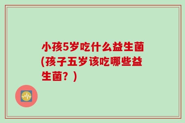 小孩5岁吃什么益生菌(孩子五岁该吃哪些益生菌?) 小孩5岁吃什么益生菌(孩子五岁该吃哪些益生菌?)