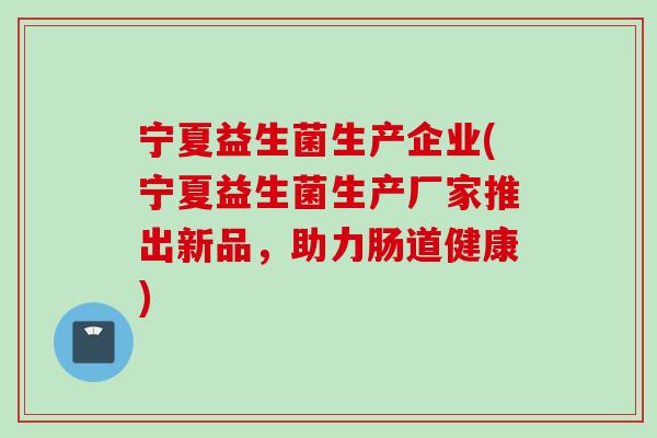 宁夏益生菌生产企业(宁夏益生菌生产厂家推出新品,助力肠道健康) 宁夏益生菌生产企业(宁夏益生菌生产厂家推出新品,助力肠道健康)