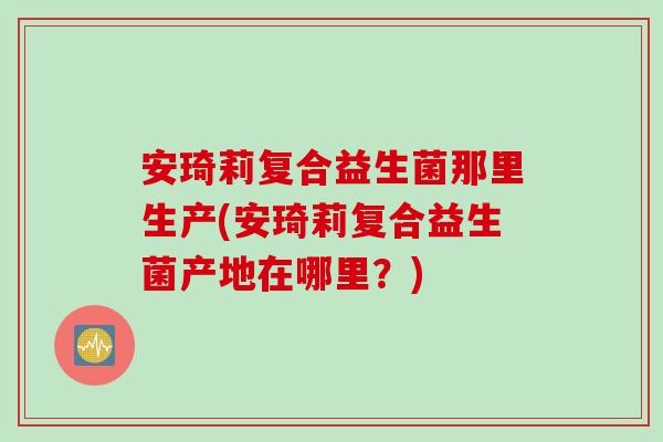 安琦莉复合益生菌那里生产(安琦莉复合益生菌产地在哪里？)