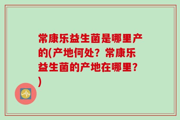 常康乐益生菌是哪里产的(产地何处?常康乐益生菌的产地在哪里?) 常康乐益生菌是哪里产的(产地何处?常康乐益生菌的产地在哪里?)