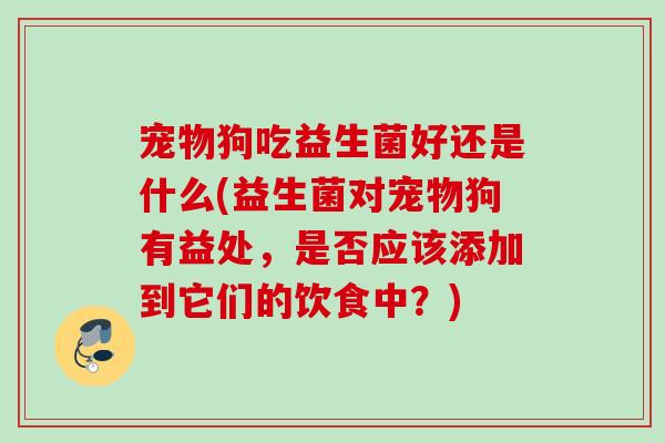 宠物狗吃益生菌好还是什么(益生菌对宠物狗有益处,是否应该添加到它们的饮食中?) 宠物狗吃益生菌好还是什么(益生菌对宠物狗有益处,是否应该添加到它们的饮食中?)