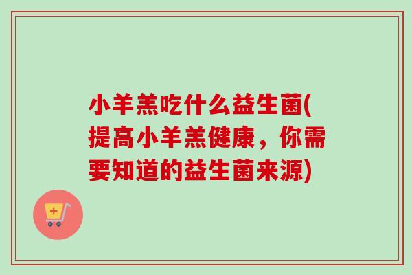 小羊羔吃什么益生菌(提高小羊羔健康,你需要知道的益生菌来源) 小羊羔吃什么益生菌(提高小羊羔健康,你需要知道的益生菌来源)