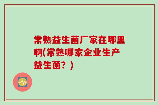 常熟益生菌厂家在哪里啊(常熟哪家企业生产益生菌？)